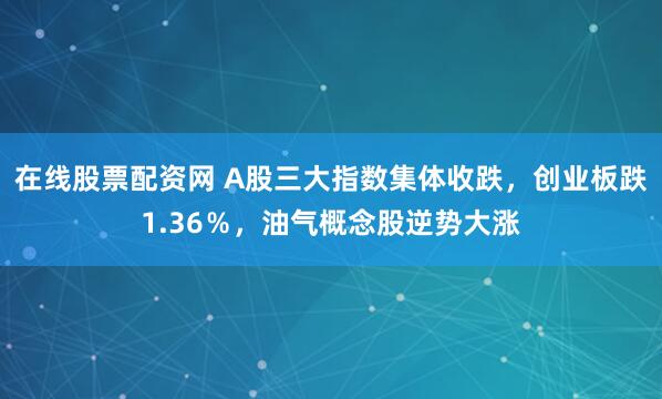 在线股票配资网 A股三大指数集体收跌，创业板跌1.36％，油气概念股逆势大涨