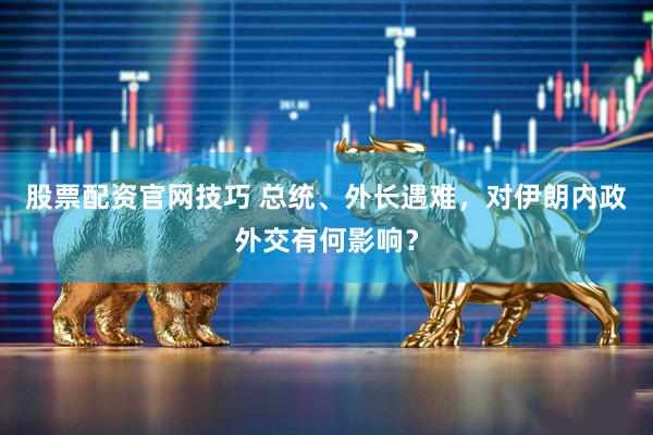 股票配资官网技巧 总统、外长遇难，对伊朗内政外交有何影响？