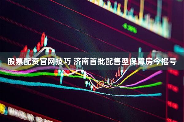 股票配资官网技巧 济南首批配售型保障房今摇号