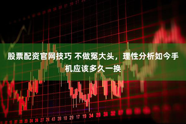 股票配资官网技巧 不做冤大头，理性分析如今手机应该多久一换