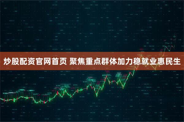 炒股配资官网首页 聚焦重点群体加力稳就业惠民生