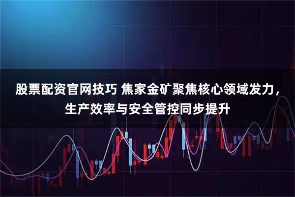 股票配资官网技巧 焦家金矿聚焦核心领域发力，生产效率与安全管控同步提升