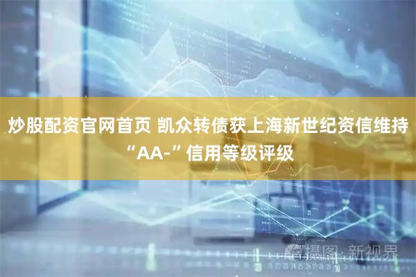 炒股配资官网首页 凯众转债获上海新世纪资信维持“AA-”信用等级评级