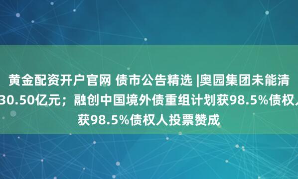 黄金配资开户官网 债市公告精选 |奥园集团未能清偿债务达430.50亿元；融创中国境外债重组计划获98.5%债权人投票赞成