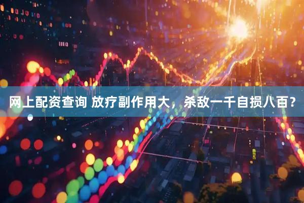 网上配资查询 放疗副作用大，杀敌一千自损八百？