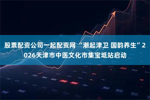 股票配资公司一起配资网 “潮起津卫 国韵养生”2026天津市中医文化市集宝坻站启动