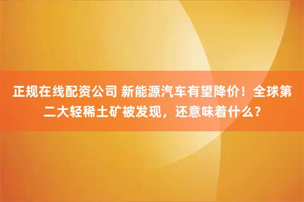 正规在线配资公司 新能源汽车有望降价！全球第二大轻稀土矿被发现，还意味着什么？