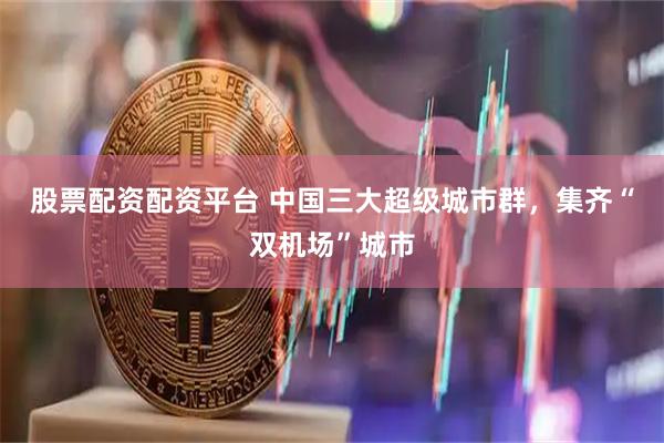 股票配资配资平台 中国三大超级城市群，集齐“双机场”城市