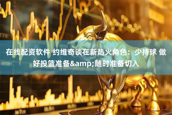 在线配资软件 约维奇谈在新热火角色：少持球 做好投篮准备&随时准备切入