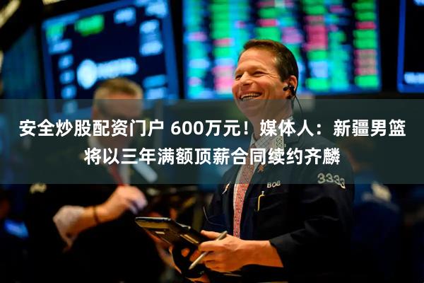 安全炒股配资门户 600万元！媒体人：新疆男篮将以三年满额顶薪合同续约齐麟