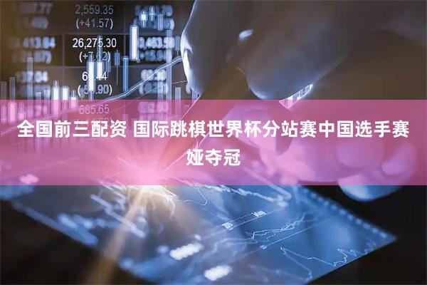 全国前三配资 国际跳棋世界杯分站赛中国选手赛娅夺冠