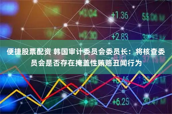 便捷股票配资 韩国审计委员会委员长：将核查委员会是否存在掩盖性贿赂丑闻行为