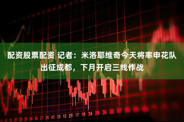 配资股票配资 记者：米洛耶维奇今天将率申花队出征成都，下月开启三线作战