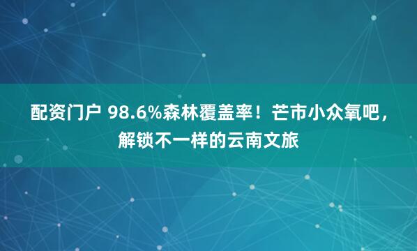配资门户 98.6%森林覆盖率！芒市小众氧吧，解锁不一样的云南文旅